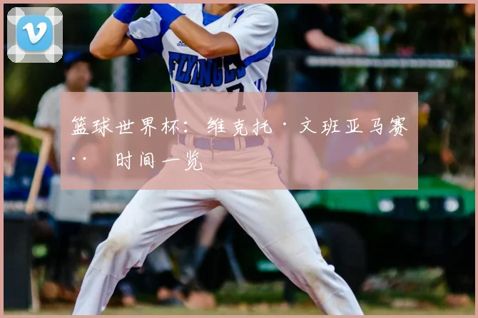 篮球世界杯：维克托·文班亚马赛程时间一览