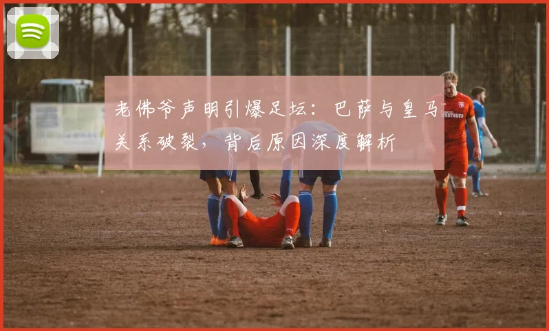 老佛爷声明引爆足坛:巴萨与皇马关系破裂,背后原因深度解析