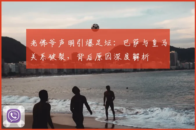 老佛爷声明引爆足坛：巴萨与皇马关系破裂，背后原因深度解析