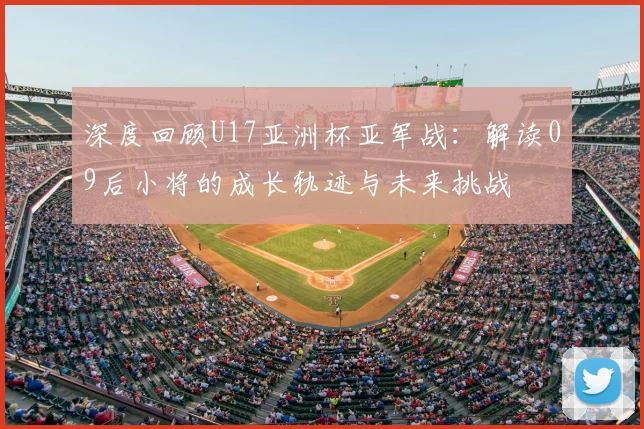 深度回顾U17亚洲杯亚军战:解读09后小将的成长轨迹与未来挑战