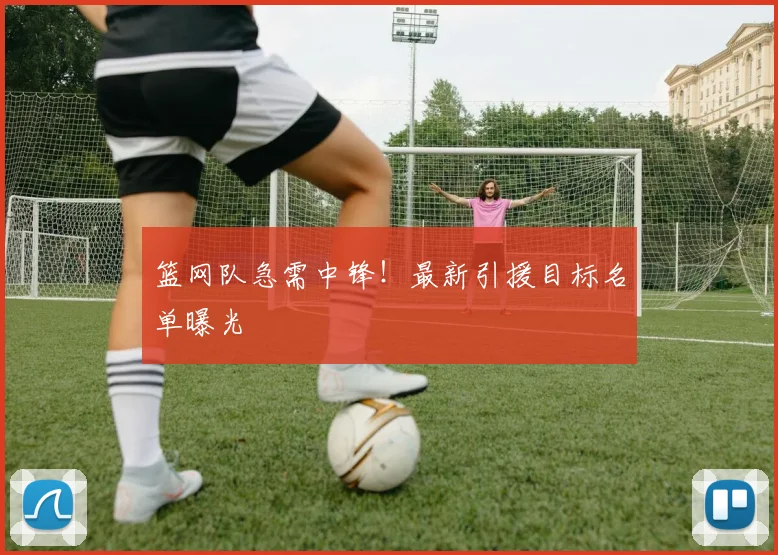 篮网队急需中锋！最新引援目标名单曝光
