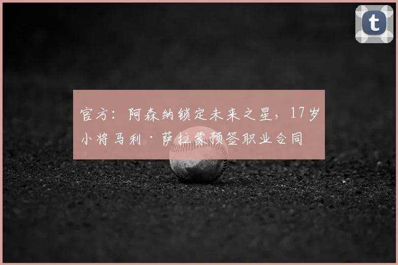 官方:阿森纳锁定未来之星,17岁小将马利·萨拉蒙预签职业合同