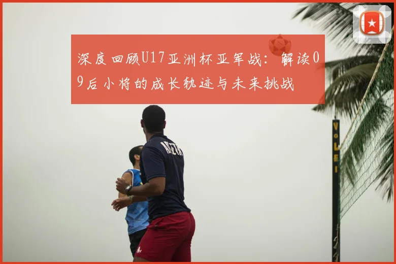 深度回顾U17亚洲杯亚军战:解读09后小将的成长轨迹与未来挑战