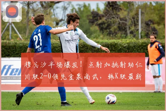 穆戈沙半场爆发！点射加挑射助仁川联2-0领先金泉尚武，韩K联最新战况分析