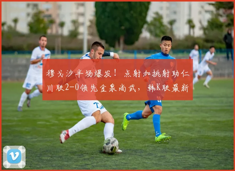 穆戈沙半场爆发！点射加挑射助仁川联2-0领先金泉尚武，韩K联最新战况分析